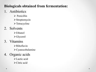 Biologicals obtained from fermentation:
1. Antibiotics
 Penicillin
Streptomycin
Tetracycline
2. Solvents
Ethanol
Glycerol
3. Vitamins
Riboflavin
Cyanocobalamine
4. Organic acids
Lactic acid
Citric acid
 
