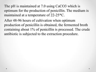 The pH is maintained at 7.0 using CaCO3 which is
optimum for the production of penicillin. The medium is
maintained at a temperature of 22-25*C.
After 48-96 hours of cultivation when optimum
production of penicillin is obtained, the fermented broth
containing about 1% of penicillin is processed. The crude
antibiotic is subjected to the extraction procedure.
 