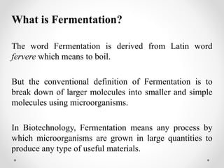 What is Fermentation?
The word Fermentation is derived from Latin word
fervere which means to boil.
But the conventional definition of Fermentation is to
break down of larger molecules into smaller and simple
molecules using microorganisms.
In Biotechnology, Fermentation means any process by
which microorganisms are grown in large quantities to
produce any type of useful materials.
 