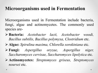 Microorganisms used in Fermentation
Microorganisms used in Fermentation include bacteria,
fungi, algae and actinomycetes. The commonly used
species are-
 Bacteria: Acetobacter lacti, Acetobacter woodi,
Bacillus subtilis, Bacillus polymyxa, Clostridium etc.
 Algae: Spirulina maxima, Chlorella sorokiniana etc.
 Fungi: Aspergillus oryzae, Aspergillus niger,
Saccharomyces cervisae, Saccharomyces lipolytica etc.
 Actinomycetes: Streptomyces griseus, Streptomyces
noursei etc.
 