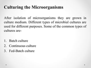 Culturing the Microorganisms
After isolation of microorganisms they are grown in
culture medium. Different types of microbial cultures are
used for different purposes. Some of the common types of
cultures are-
1. Batch culture
2. Continuous culture
3. Fed-Batch culture
 