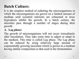 Batch Culture:
It is the simplest method of culturing the microorganisms in
which the microorganisms are grown on a limited amount of
medium until essential nutrients are exhausted ot toxic
byproducts inhibit the growth. In a batch culture, the
microbes pass through a number of stages during their
growth.
A. Lag phase:
The growth of microorganisms will not occur immediately
after inoculation. They take some time to adjust or adapt to
the medium. This time is called Lag phase. The Lag phase
can be reduced by using relatively large amount of
exponentially growing inoculum which is grown in a medium
having similar composition as that used in the fermentation.
 