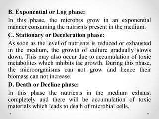 B. Exponential or Log phase:
In this phase, the microbes grow in an exponential
manner consuming the nutrients present in the medium.
C. Stationary or Deceleration phase:
As soon as the level of nutrients is reduced or exhausted
in the medium, the growth of culture gradually slows
down. This may also occur due to accumulation of toxic
metabolites which inhibits the growth. During this phase,
the microorganisms can not grow and hence their
biomass can not increase.
D. Death or Decline phase:
In this phase the nutrients in the medium exhaust
completely and there will be accumulation of toxic
materials which leads to death of microbial cells.
 