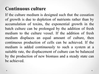 Continuous culture
If the culture medium is designed such that the cessation
of growth is due to depletion of nutrients rather than by
accumulation of toxins, the exponential growth in the
batch culture can be prolonged by the addition of fresh
medium to the culture vessel. If the addition of fresh
medium displaces an equal amount of culture, then
continuous production of cells can be achieved. If the
medium is added continuously to such a system at a
suitable rate, the displacement of culture can be balanced
by the production of new biomass and a steady state can
be achieved.
 