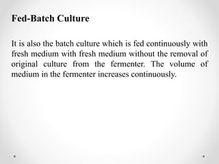Fed-Batch Culture
It is also the batch culture which is fed continuously with
fresh medium with fresh medium without the removal of
original culture from the fermenter. The volume of
medium in the fermenter increases continuously.
 