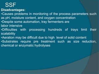 SSF
Disadvantages:
•Causes problems in monitoring of the process parameters such
as pH, moisture content, and oxygen conce...