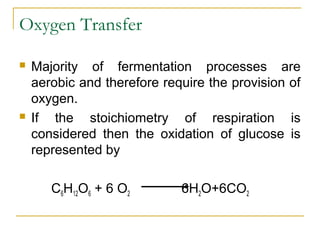 Oxygen Transfer
 Majority of fermentation processes are
aerobic and therefore require the provision of
oxygen.
 If the stoichiometry of respiration is
considered then the oxidation of glucose is
represented by
C6H12O6 + 6 O2 6H2O+6CO2
 