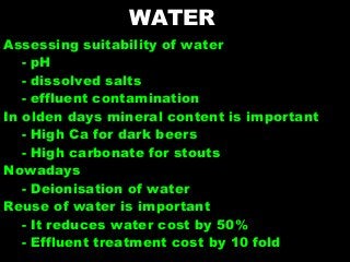 WATER
Assessing suitability of water
- pH
- dissolved salts
- effluent contamination
In olden days mineral content is important
- High Ca for dark beers
- High carbonate for stouts
Nowadays
- Deionisation of water
Reuse of water is important
- It reduces water cost by 50%
- Effluent treatment cost by 10 fold
 
