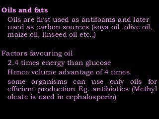 Oils and fats
Oils are first used as antifoams and later
used as carbon sources (soya oil, olive oil,
maize oil, linseed oil etc.,)
Factors favouring oil
2.4 times energy than glucose
Hence volume advantage of 4 times.
some organisms can use only oils for
efficient production Eg. antibiotics (Methyl
oleate is used in cephalosporin)
 