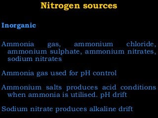 Nitrogen sourcesNitrogen sources
Inorganic
Ammonia gas, ammonium chloride,
ammonium sulphate, ammonium nitrates,
sodium nitrates
Ammonia gas used for pH control
Ammonium salts produces acid conditions
when ammonia is utilised. pH drift
Sodium nitrate produces alkaline drift
 
