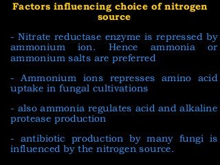 Factors influencing choice of nitrogenFactors influencing choice of nitrogen
sourcesource
- Nitrate reductase enzyme is repressed by
ammonium ion. Hence ammonia or
ammonium salts are preferred
- Ammonium ions represses amino acid
uptake in fungal cultivations
- also ammonia regulates acid and alkaline
protease production
- antibiotic production by many fungi is
influenced by the nitrogen source.
 