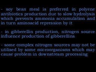 - soy bean meal is preferred in polyene
antibiotics production due to slow hydrolysis
which prevents ammonia accumulation and
in turn aminoacid repression by it
- in gibberellin production, nitrogen source
influence production of gibberellins
- some complex nitrogen sources may not be
utilised by some microorganisms which may
cause problem in downstream processing
 