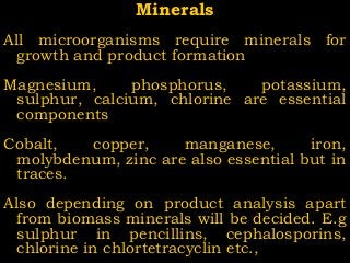 MineralsMinerals
All microorganisms require minerals for
growth and product formation
Magnesium, phosphorus, potassium,
sulphur, calcium, chlorine are essential
components
Cobalt, copper, manganese, iron,
molybdenum, zinc are also essential but in
traces.
Also depending on product analysis apart
from biomass minerals will be decided. E.g
sulphur in pencillins, cephalosporins,
chlorine in chlortetracyclin etc.,
 