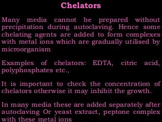 ChelatorsChelators
Many media cannot be prepared without
precipitation during autoclaving. Hence some
chelating agents are added to form complexes
with metal ions which are gradually utilised by
microorganism
Examples of chelators: EDTA, citric acid,
polyphosphates etc.,
It is important to check the concentration of
chelators otherwise it may inhibit the growth.
In many media these are added separately after
autoclaving Or yeast extract, peptone complex
with these metal ions
 