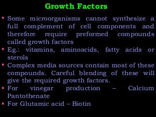Growth FactorsGrowth Factors
• Some microorganisms cannot synthesize a
full complement of cell components and
therefore require preformed compounds
called growth factors
• Eg.: vitamins, aminoacids, fatty acids or
sterols
• Complex media sources contain most of these
compounds. Careful blending of these will
give the required growth factors.
• For vinegar production – Calcium
Pantothenate
• For Glutamic acid – Biotin
 