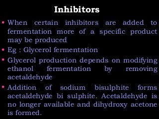 InhibitorsInhibitors
• When certain inhibitors are added to
fermentation more of a specific product
may be produced
• Eg : Glycerol fermentation
• Glycerol production depends on modifying
ethanol fermentation by removing
acetaldehyde
• Addition of sodium bisulphite forms
acetaldehyde bi sulphite. Acetaldehyde is
no longer available and dihydroxy acetone
is formed.
 