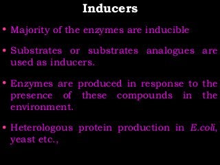 InducersInducers
• Majority of the enzymes are inducible
• Substrates or substrates analogues are
used as inducers.
• Enzymes are produced in response to the
presence of these compounds in the
environment.
• Heterologous protein production in E.coli,
yeast etc.,
 