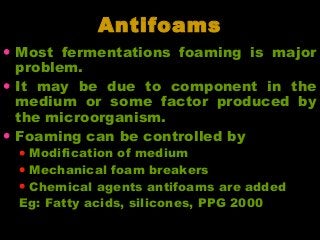 AntifoamsAntifoams
• Most fermentations foaming is major
problem.
• It may be due to component in the
medium or some factor produced by
the microorganism.
• Foaming can be controlled by
• Modification of medium
• Mechanical foam breakers
• Chemical agents antifoams are added
Eg: Fatty acids, silicones, PPG 2000
 