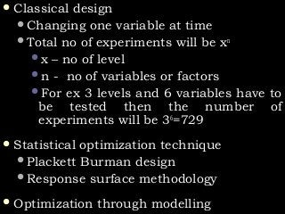  Classical designClassical design
Changing one variable at timeChanging one variable at time
Total no of experiments will be xTotal no of experiments will be xnn
x – no of levelx – no of level
n - no of variables or factorsn - no of variables or factors
For ex 3 levels and 6 variables have toFor ex 3 levels and 6 variables have to
be tested then the number ofbe tested then the number of
experiments will be 3experiments will be 366
=729=729
 Statistical optimization techniqueStatistical optimization technique
Plackett Burman designPlackett Burman design
Response surface methodologyResponse surface methodology
 Optimization through modellingOptimization through modelling
 