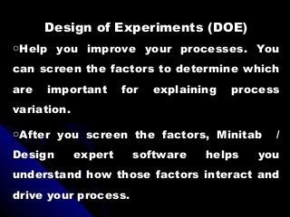 Design of Experiments (DOE)
oHelp you improve your processes. You
can screen the factors to determine which
are important for explaining process
variation.
oAfter you screen the factors, Minitab /
Design expert software helps you
understand how those factors interact and
drive your process.
 
