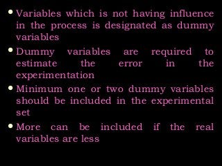  Variables which is not having influenceVariables which is not having influence
in the process is designated as dummyin the process is designated as dummy
variablesvariables
 Dummy variables are required toDummy variables are required to
estimate the error in theestimate the error in the
experimentationexperimentation
 Minimum one or two dummy variablesMinimum one or two dummy variables
should be included in the experimentalshould be included in the experimental
setset
 More can be included if the realMore can be included if the real
variables are lessvariables are less
 