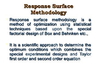 Response SurfaceResponse Surface
MethodologyMethodology
 Response surface methodology is aResponse surface methodology is a
method of optimization using statisticalmethod of optimization using statistical
techniques based upon the specialtechniques based upon the special
factorial design of Box and Behnken etc.,factorial design of Box and Behnken etc.,
 It is a scientific approach to determine theIt is a scientific approach to determine the
optimum conditions which combines theoptimum conditions which combines the
special experimental designs and Taylorspecial experimental designs and Taylor
first order and second order equationfirst order and second order equation
 