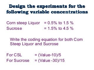 Design the experiments for theDesign the experiments for the
following variable concentrationsfollowing variable concentrations
Corn steep Liquor = 0.5% to 1.5 %
Sucrose = 1.5% to 4.5 %
Write the coding equation for both Corn
Steep Liquor and Sucrose
For CSL = (Value-10)/5
For Sucrose = (Value -30)/15
 