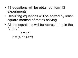 • 13 equations will be obtained from 13
experiments.
• Resulting equations will be solved by least
square method of matrix solving
• All the equations will be represented in the
form of
Y = βX
β = (X’X)-1
(X’Y)
 