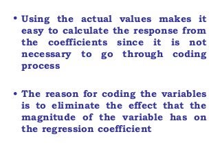 • Using the actual values makes it
easy to calculate the response from
the coefficients since it is not
necessary to go through coding
process
• The reason for coding the variables
is to eliminate the effect that the
magnitude of the variable has on
the regression coefficient
 