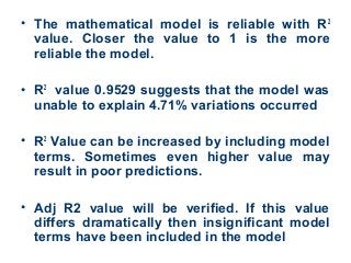 • The mathematical model is reliable with R2
value. Closer the value to 1 is the more
reliable the model.
• R2
value 0.9529 suggests that the model was
unable to explain 4.71% variations occurred
• R2
Value can be increased by including model
terms. Sometimes even higher value may
result in poor predictions.
• Adj R2 value will be verified. If this value
differs dramatically then insignificant model
terms have been included in the model
 