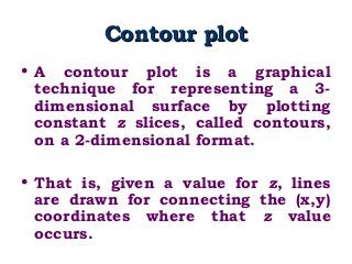 Contour plotContour plot
• A contour plot is a graphical
technique for representing a 3-
dimensional surface by plotting
constant z slices, called contours,
on a 2-dimensional format.
• That is, given a value for z, lines
are drawn for connecting the (x,y)
coordinates where that z value
occurs.
 