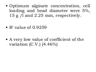 • Optimum alginate concentration, cell
loading and bead diameter were 5%,
15 g /l and 2.25 mm, respectively.
• R2
value of 0.9259
• A very low value of coefficient of the
variation (C.V.) (4.46%)
 
