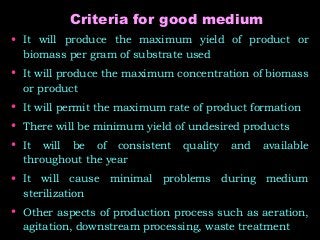 Criteria for good medium
• It will produce the maximum yield of product or
biomass per gram of substrate used
• It will produce the maximum concentration of biomass
or product
• It will permit the maximum rate of product formation
• There will be minimum yield of undesired products
• It will be of consistent quality and available
throughout the year
• It will cause minimal problems during medium
sterilization
• Other aspects of production process such as aeration,
agitation, downstream processing, waste treatment
 