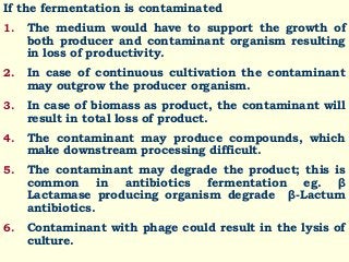 If the fermentation is contaminated
1. The medium would have to support the growth of
both producer and contaminant organism resulting
in loss of productivity.
2. In case of continuous cultivation the contaminant
may outgrow the producer organism.
3. In case of biomass as product, the contaminant will
result in total loss of product.
4. The contaminant may produce compounds, which
make downstream processing difficult.
5. The contaminant may degrade the product; this is
common in antibiotics fermentation eg. β
Lactamase producing organism degrade β-Lactum
antibiotics.
6. Contaminant with phage could result in the lysis of
culture.
 