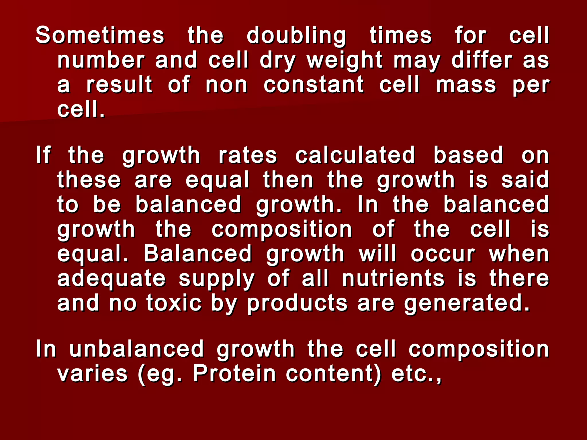 Sometimes the doubling times for cellSometimes the doubling times for cell
number and cell dry weight may differ asnumber and cell dry weight may differ as
a result of non constant cell mass pera result of non constant cell mass per
cell.cell.
If the growth rates calculated based onIf the growth rates calculated based on
these are equal then the growth is saidthese are equal then the growth is said
to be balanced growth. In the balancedto be balanced growth. In the balanced
growth the composition of the cell isgrowth the composition of the cell is
equal. Balanced growth will occur whenequal. Balanced growth will occur when
adequate supply of all nutrients is thereadequate supply of all nutrients is there
and no toxic by products are generated.and no toxic by products are generated.
In unbalanced growth the cell compositionIn unbalanced growth the cell composition
varies (eg. Protein content) etc.,varies (eg. Protein content) etc.,
 