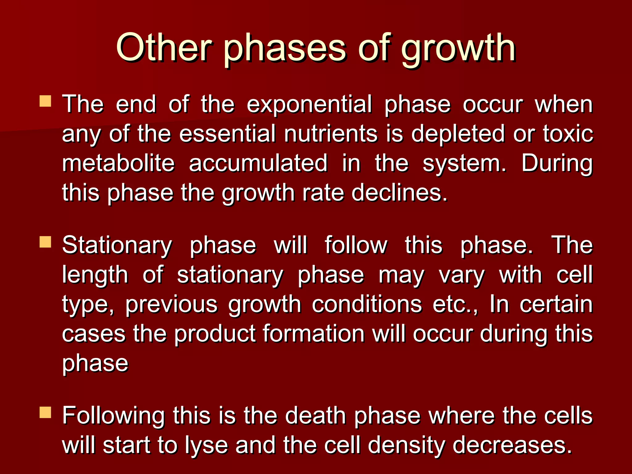 Other phases of growthOther phases of growth
 The end of the exponential phase occur whenThe end of the exponential phase occur when
any of the essential nutrients is depleted or toxicany of the essential nutrients is depleted or toxic
metabolite accumulated in the system. Duringmetabolite accumulated in the system. During
this phase the growth rate declines.this phase the growth rate declines.
 Stationary phase will follow this phase. TheStationary phase will follow this phase. The
length of stationary phase may vary with celllength of stationary phase may vary with cell
type, previous growth conditions etc., In certaintype, previous growth conditions etc., In certain
cases the product formation will occur during thiscases the product formation will occur during this
phasephase
 Following this is the death phase where the cellsFollowing this is the death phase where the cells
will start to lyse and the cell density decreases.will start to lyse and the cell density decreases.
 