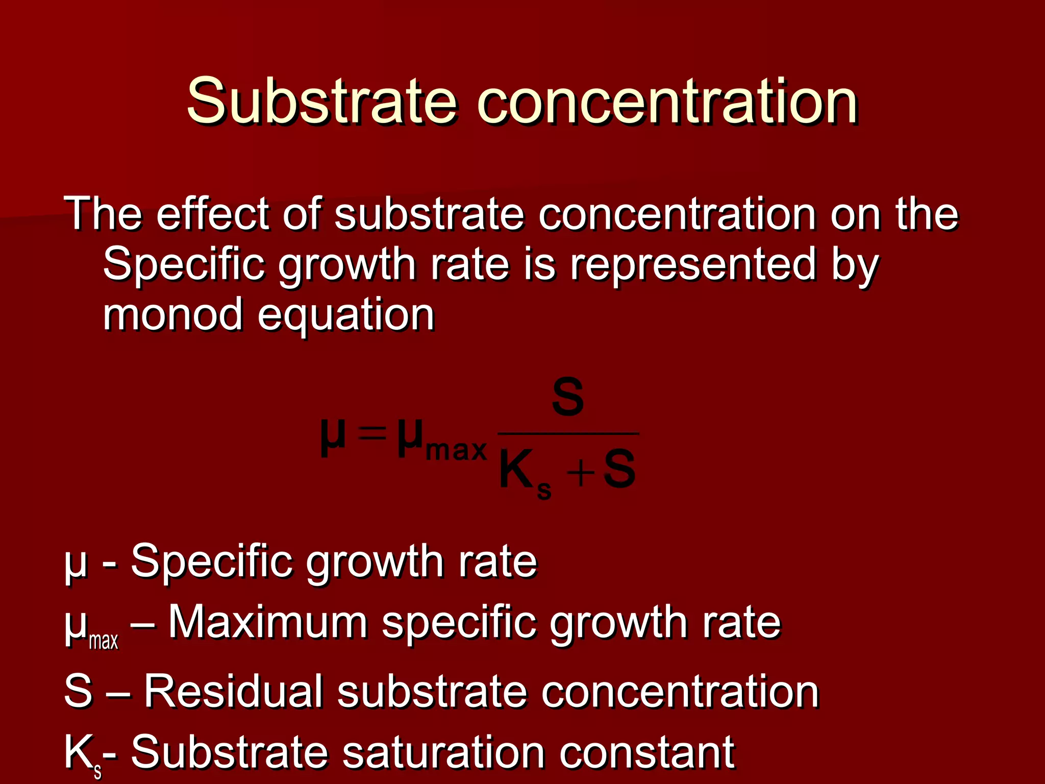 Substrate concentrationSubstrate concentration
The effect of substrate concentration on theThe effect of substrate concentration on the
Specific growth rate is represented bySpecific growth rate is represented by
monod equationmonod equation
µ - Specific growth rateµ - Specific growth rate
µµmaxmax – Maximum specific growth rate– Maximum specific growth rate
S – Residual substrate concentrationS – Residual substrate concentration
KKss- Substrate saturation constant- Substrate saturation constant
SK
S
μμ
s
max
+
=
 