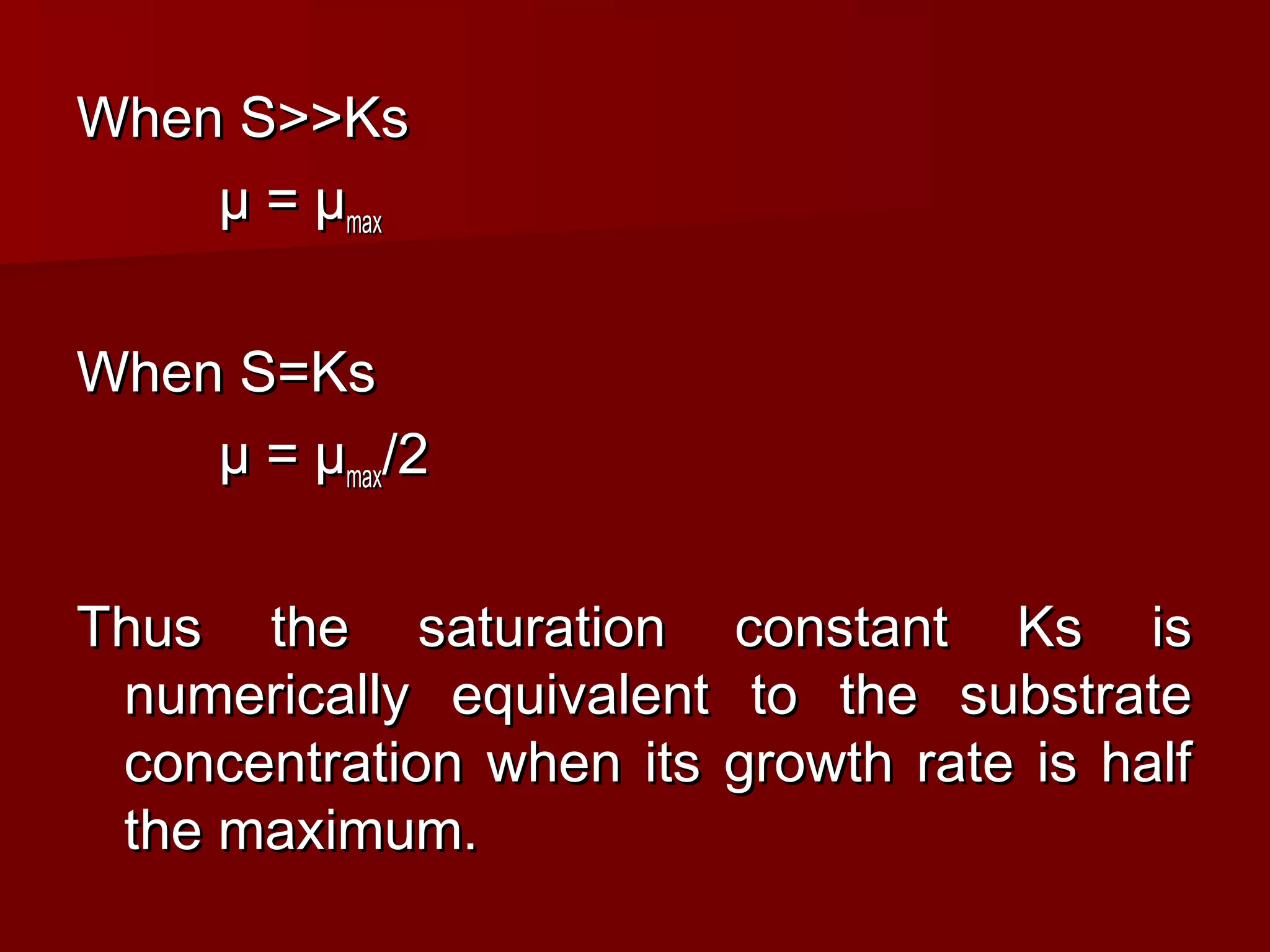 When S>>KsWhen S>>Ks
µ = µµ = µmaxmax
When S=KsWhen S=Ks
µ = µµ = µmaxmax/2/2
Thus the saturation constant Ks isThus the saturation constant Ks is
numerically equivalent to the substratenumerically equivalent to the substrate
concentration when its growth rate is halfconcentration when its growth rate is half
the maximum.the maximum.
 
