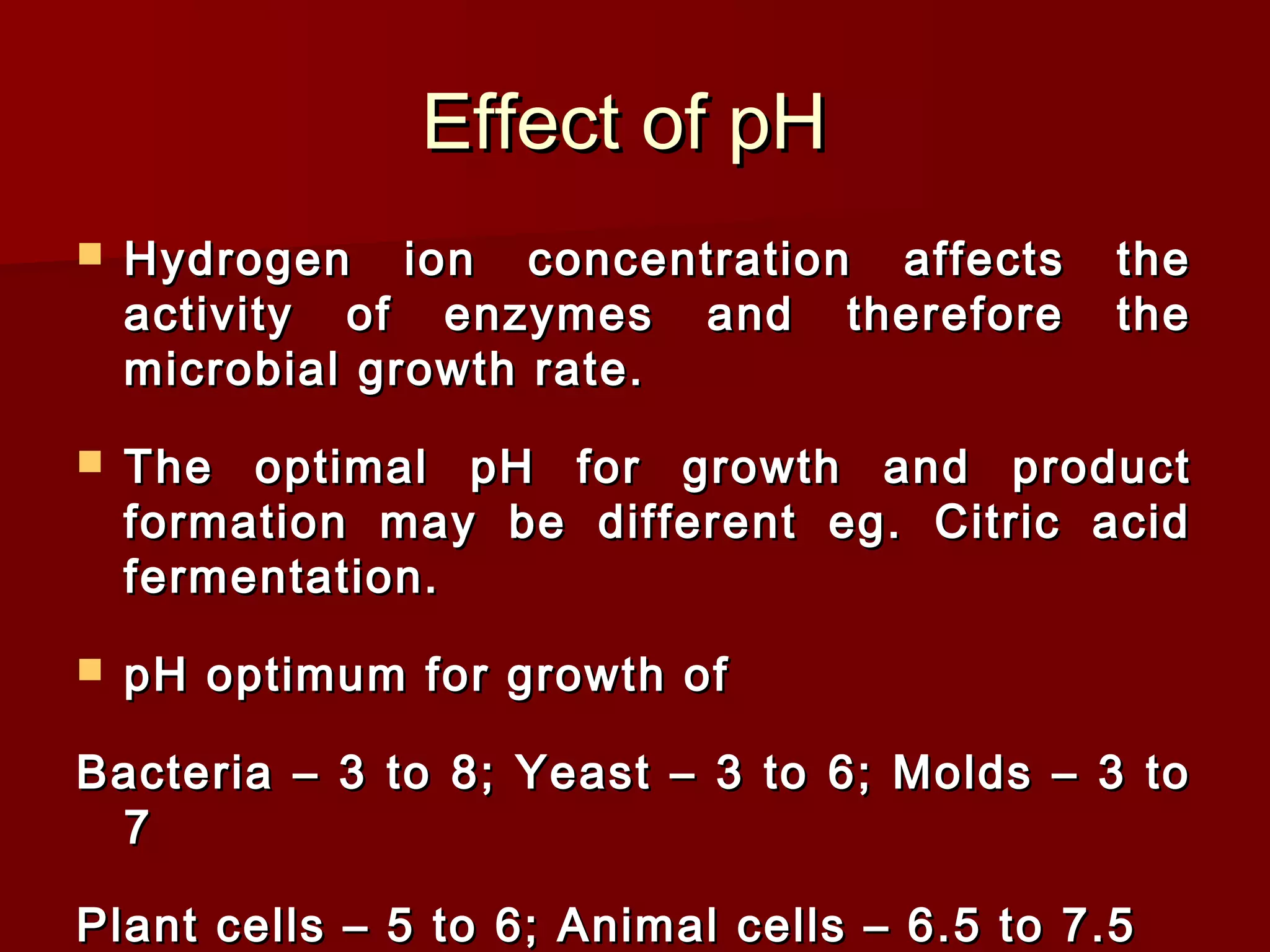 Effect of pHEffect of pH
 Hydrogen ion concentration affects theHydrogen ion concentration affects the
activity of enzymes and therefore theactivity of enzymes and therefore the
microbial growth rate.microbial growth rate.
 The optimal pH for growth and productThe optimal pH for growth and product
formation may be different eg. Citric acidformation may be different eg. Citric acid
fermentation.fermentation.
 pH optimum for growth ofpH optimum for growth of
Bacteria – 3 to 8; Yeast – 3 to 6; Molds – 3 toBacteria – 3 to 8; Yeast – 3 to 6; Molds – 3 to
77
Plant cells – 5 to 6; Animal cells – 6.5 to 7.5Plant cells – 5 to 6; Animal cells – 6.5 to 7.5
 