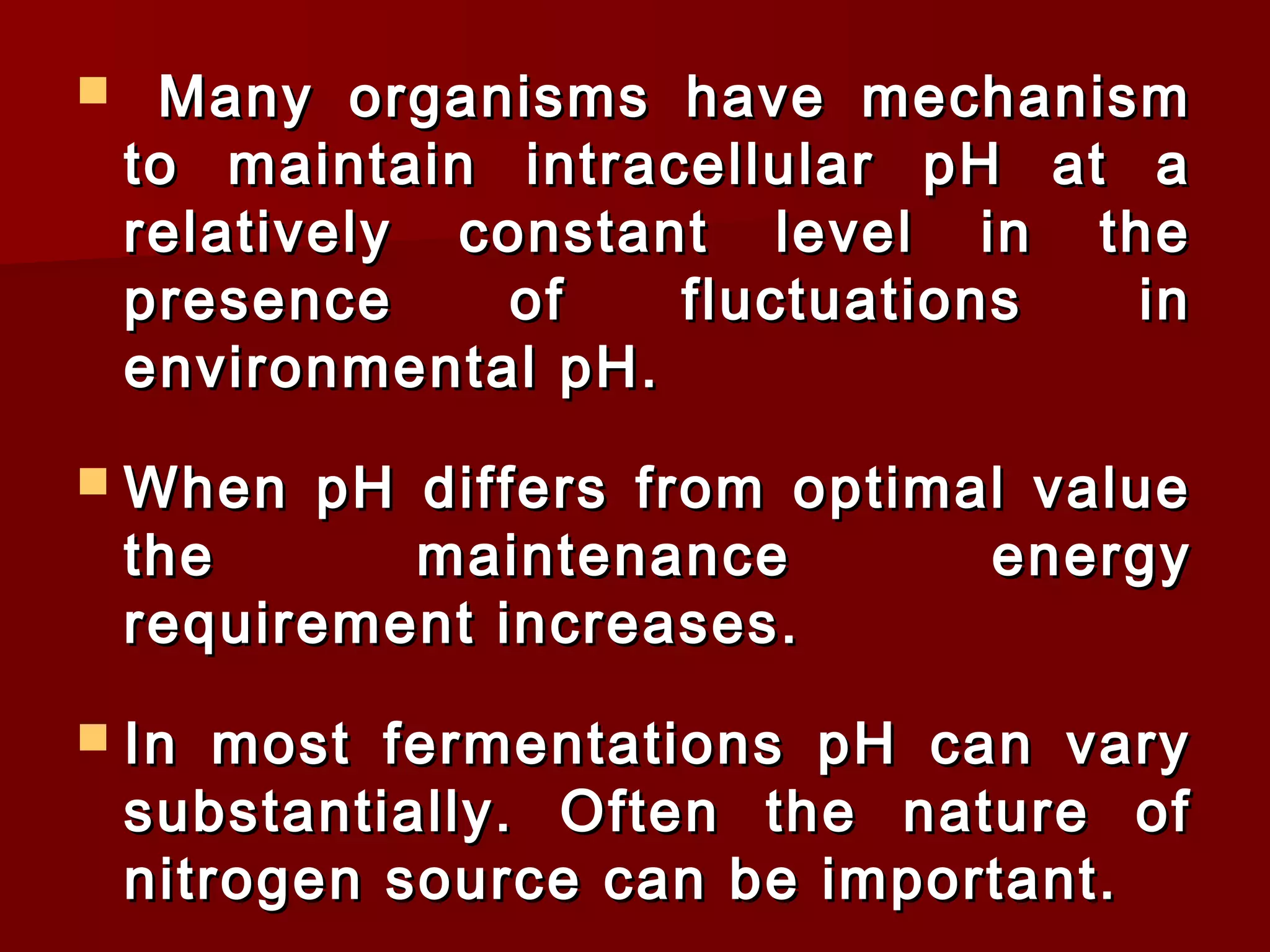  Many organisms have mechanismMany organisms have mechanism
to maintain intracellular pH at ato maintain intracellular pH at a
relatively constant level in therelatively constant level in the
presence of fluctuations inpresence of fluctuations in
environmental pH.environmental pH.
 When pH differs from optimal valueWhen pH differs from optimal value
the maintenance energythe maintenance energy
requirement increases.requirement increases.
 In most fermentations pH can varyIn most fermentations pH can vary
substantially. Often the nature ofsubstantially. Often the nature of
nitrogen source can be important.nitrogen source can be important.
 