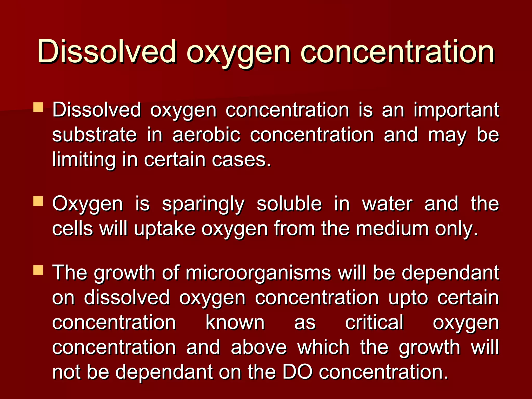 Dissolved oxygen concentrationDissolved oxygen concentration
 Dissolved oxygen concentration is an importantDissolved oxygen concentration is an important
substrate in aerobic concentration and may besubstrate in aerobic concentration and may be
limiting in certain cases.limiting in certain cases.
 Oxygen is sparingly soluble in water and theOxygen is sparingly soluble in water and the
cells will uptake oxygen from the medium only.cells will uptake oxygen from the medium only.
 The growth of microorganisms will be dependantThe growth of microorganisms will be dependant
on dissolved oxygen concentration upto certainon dissolved oxygen concentration upto certain
concentration known as critical oxygenconcentration known as critical oxygen
concentration and above which the growth willconcentration and above which the growth will
not be dependant on the DO concentration.not be dependant on the DO concentration.
 