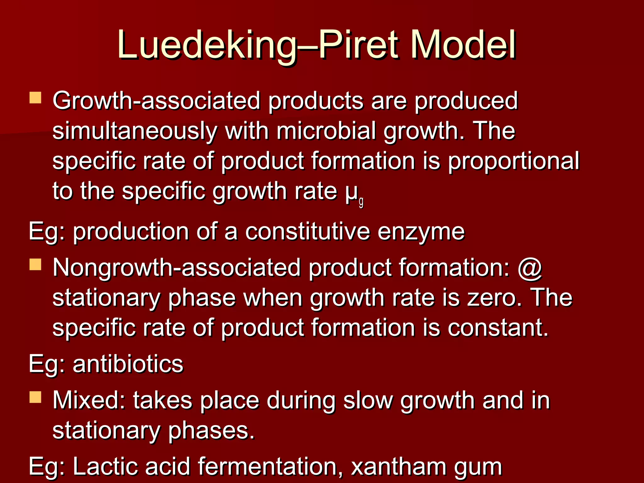 Luedeking–Piret ModelLuedeking–Piret Model
 Growth-associated products are producedGrowth-associated products are produced
simultaneously with microbial growth. Thesimultaneously with microbial growth. The
specific rate of product formation is proportionalspecific rate of product formation is proportional
to the specific growth rate µto the specific growth rate µgg
Eg: production of a constitutive enzymeEg: production of a constitutive enzyme
 Nongrowth-associated product formation: @Nongrowth-associated product formation: @
stationary phase when growth rate is zero. Thestationary phase when growth rate is zero. The
specific rate of product formation is constant.specific rate of product formation is constant.
Eg: antibioticsEg: antibiotics
 Mixed: takes place during slow growth and inMixed: takes place during slow growth and in
stationary phases.stationary phases.
Eg: Lactic acid fermentation, xantham gumEg: Lactic acid fermentation, xantham gum
 