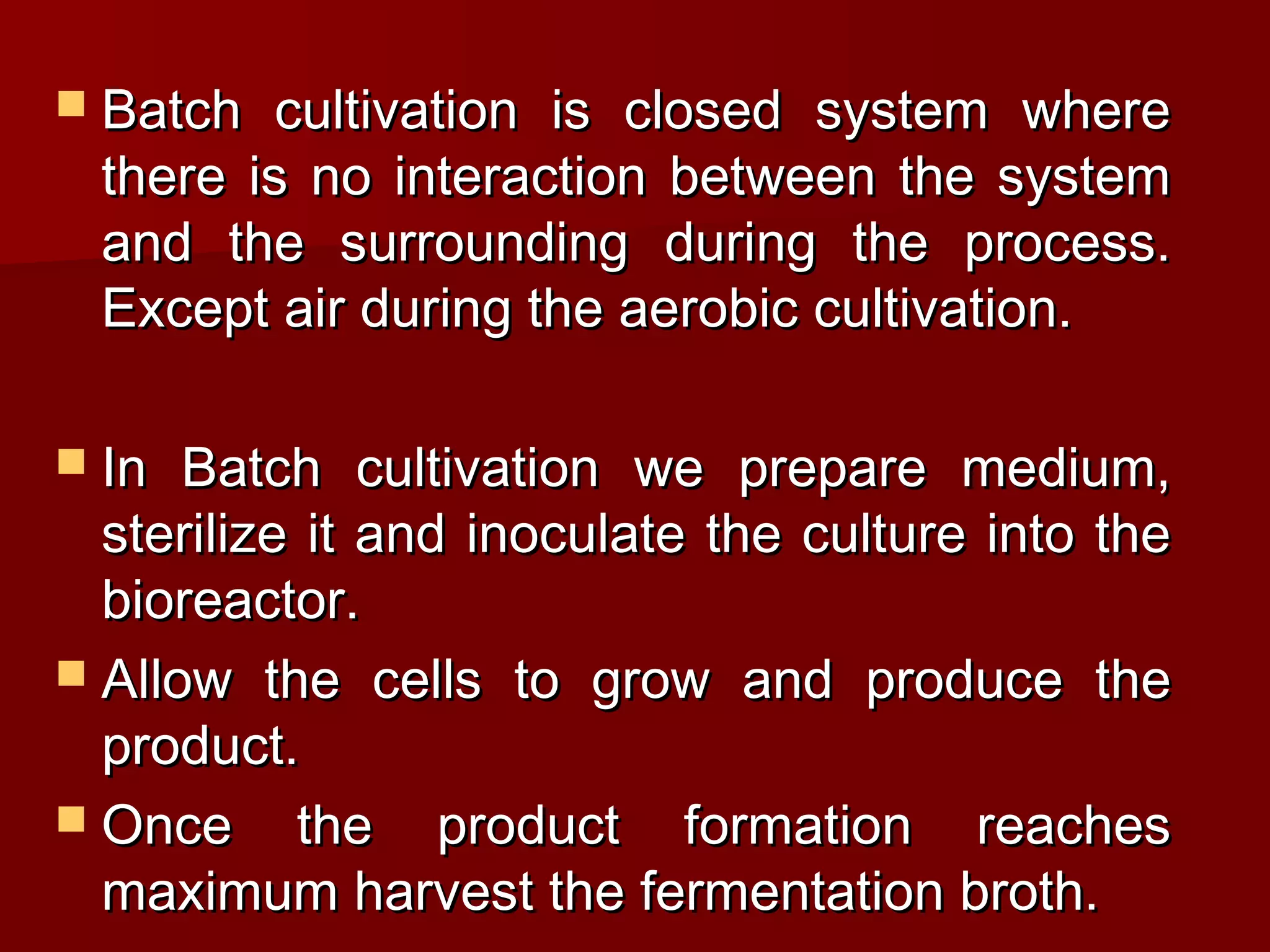  Batch cultivation is closed system whereBatch cultivation is closed system where
there is no interaction between the systemthere is no interaction between the system
and the surrounding during the process.and the surrounding during the process.
Except air during the aerobic cultivation.Except air during the aerobic cultivation.
 In Batch cultivation we prepare medium,In Batch cultivation we prepare medium,
sterilize it and inoculate the culture into thesterilize it and inoculate the culture into the
bioreactor.bioreactor.
 Allow the cells to grow and produce theAllow the cells to grow and produce the
product.product.
 Once the product formation reachesOnce the product formation reaches
maximum harvest the fermentation broth.maximum harvest the fermentation broth.
 