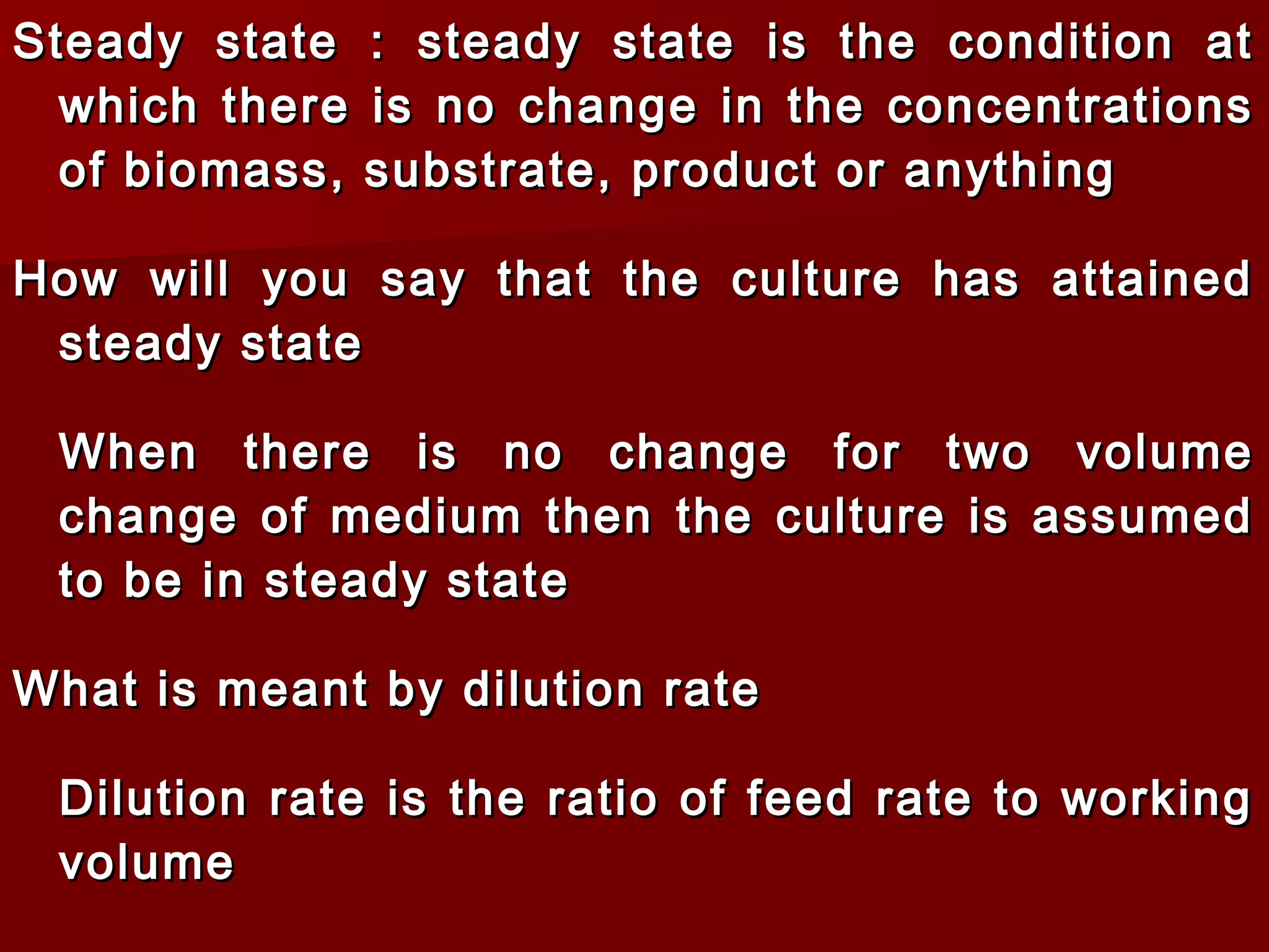 Steady state : steady state is the condition atSteady state : steady state is the condition at
which there is no change in the concentrationswhich there is no change in the concentrations
of biomass, substrate, product or anythingof biomass, substrate, product or anything
How will you say that the culture has attainedHow will you say that the culture has attained
steady statesteady state
When there is no change for two volumeWhen there is no change for two volume
change of medium then the culture is assumedchange of medium then the culture is assumed
to be in steady stateto be in steady state
What is meant by dilution rateWhat is meant by dilution rate
Dilution rate is the ratio of feed rate to workingDilution rate is the ratio of feed rate to working
volumevolume
 