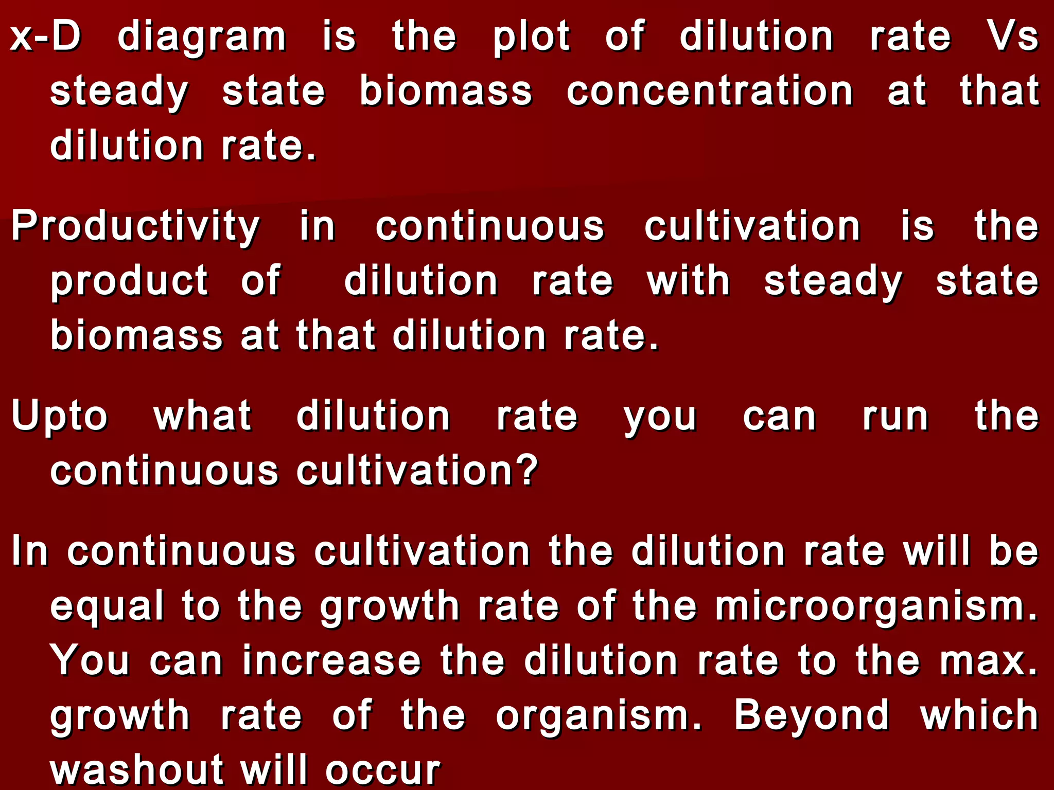x-D diagram is the plot of dilution rate Vsx-D diagram is the plot of dilution rate Vs
steady state biomass concentration at thatsteady state biomass concentration at that
dilution rate.dilution rate.
Productivity in continuous cultivation is theProductivity in continuous cultivation is the
product of dilution rate with steady stateproduct of dilution rate with steady state
biomass at that dilution rate.biomass at that dilution rate.
Upto what dilution rate you can run theUpto what dilution rate you can run the
continuous cultivation?continuous cultivation?
In continuous cultivation the dilution rate will beIn continuous cultivation the dilution rate will be
equal to the growth rate of the microorganism.equal to the growth rate of the microorganism.
You can increase the dilution rate to the max.You can increase the dilution rate to the max.
growth rate of the organism. Beyond whichgrowth rate of the organism. Beyond which
washout will occurwashout will occur
 