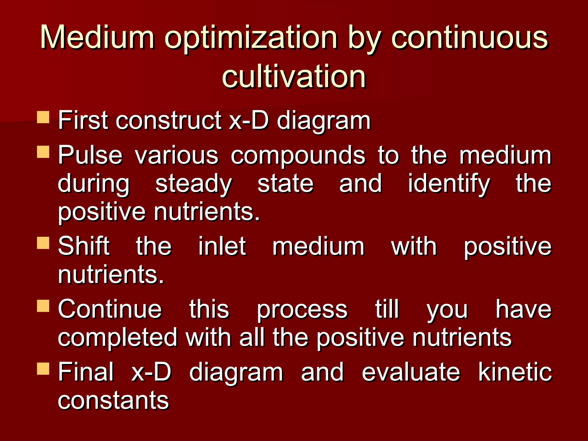 Medium optimization by continuousMedium optimization by continuous
cultivationcultivation
 First construct x-D diagramFirst construct x-D diagram
 Pulse various compounds to the mediumPulse various compounds to the medium
during steady state and identify theduring steady state and identify the
positive nutrients.positive nutrients.
 Shift the inlet medium with positiveShift the inlet medium with positive
nutrients.nutrients.
 Continue this process till you haveContinue this process till you have
completed with all the positive nutrientscompleted with all the positive nutrients
 Final x-D diagram and evaluate kineticFinal x-D diagram and evaluate kinetic
constantsconstants
 