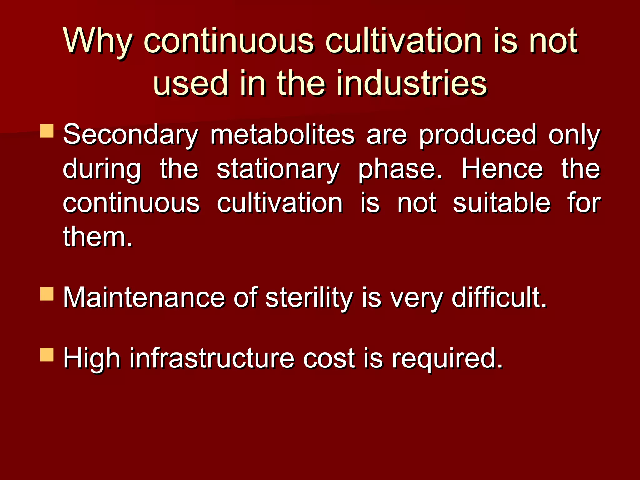  Secondary metabolites are produced onlySecondary metabolites are produced only
during the stationary phase. Hence theduring the stationary phase. Hence the
continuous cultivation is not suitable forcontinuous cultivation is not suitable for
them.them.
 Maintenance of sterility is very difficult.Maintenance of sterility is very difficult.
 High infrastructure cost is required.High infrastructure cost is required.
Why continuous cultivation is notWhy continuous cultivation is not
used in the industriesused in the industries
 