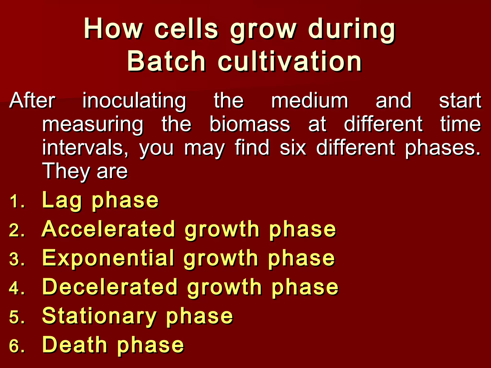 How cells grow duringHow cells grow during
Batch cultivationBatch cultivation
After inoculating the medium and startAfter inoculating the medium and start
measuring the biomass at different timemeasuring the biomass at different time
intervals, you may find six different phases.intervals, you may find six different phases.
They areThey are
1.1. Lag phaseLag phase
2.2. Accelerated growth phaseAccelerated growth phase
3.3. Exponential growth phaseExponential growth phase
4.4. Decelerated growth phaseDecelerated growth phase
5.5. Stationary phaseStationary phase
6.6. Death phaseDeath phase
 