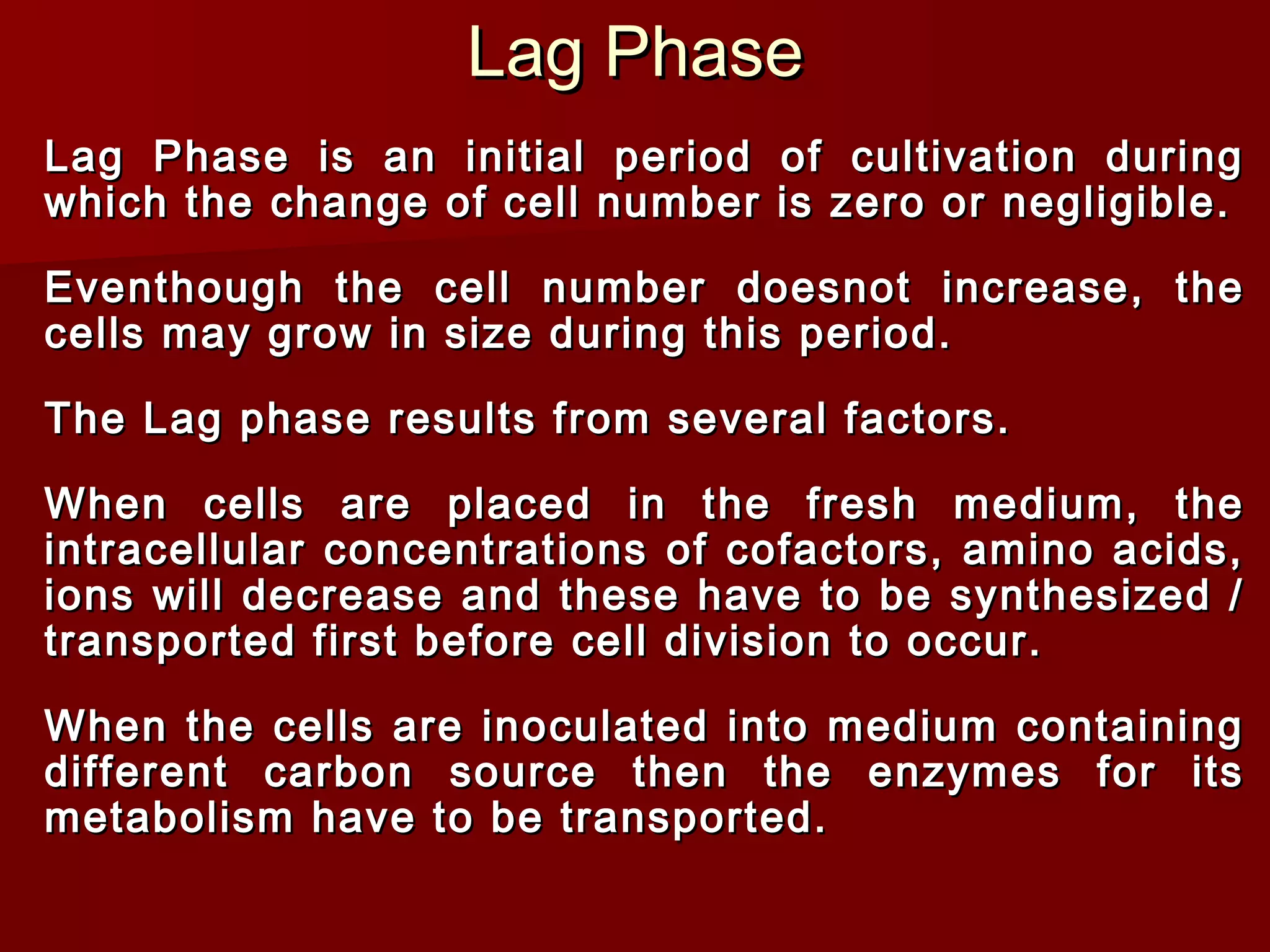 Lag PhaseLag Phase
Lag Phase is an initial period of cultivation duringLag Phase is an initial period of cultivation during
which the change of cell number is zero or negligible.which the change of cell number is zero or negligible.
Eventhough the cell number doesnot increase, theEventhough the cell number doesnot increase, the
cells may grow in size during this period.cells may grow in size during this period.
The Lag phase results from several factors.The Lag phase results from several factors.
When cells are placed in the fresh medium, theWhen cells are placed in the fresh medium, the
intracellular concentrations of cofactors, amino acids,intracellular concentrations of cofactors, amino acids,
ions will decrease and these have to be synthesized /ions will decrease and these have to be synthesized /
transported first before cell division to occur.transported first before cell division to occur.
When the cells are inoculated into medium containingWhen the cells are inoculated into medium containing
different carbon source then the enzymes for itsdifferent carbon source then the enzymes for its
metabolism have to be transported.metabolism have to be transported.
 
