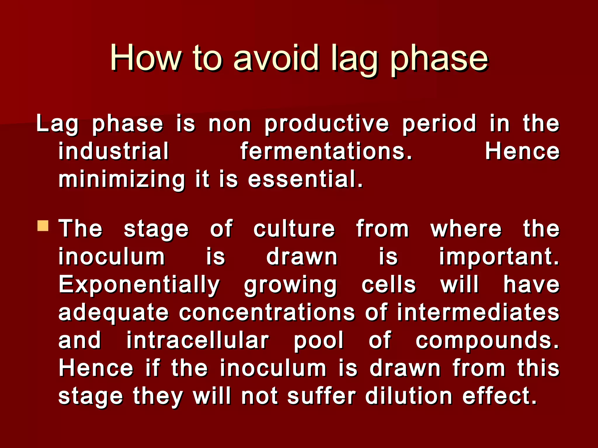 How to avoid lag phaseHow to avoid lag phase
Lag phase is non productive period in theLag phase is non productive period in the
industrial fermentations. Henceindustrial fermentations. Hence
minimizing it is essential.minimizing it is essential.
 The stage of culture from where theThe stage of culture from where the
inoculum is drawn is important.inoculum is drawn is important.
Exponentially growing cells will haveExponentially growing cells will have
adequate concentrations of intermediatesadequate concentrations of intermediates
and intracellular pool of compounds.and intracellular pool of compounds.
Hence if the inoculum is drawn from thisHence if the inoculum is drawn from this
stage they will not suffer dilution effect.stage they will not suffer dilution effect.
 